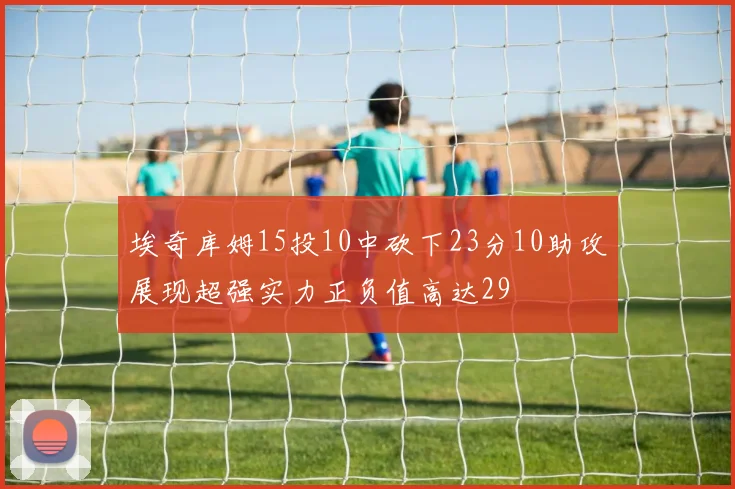 埃奇库姆15投10中砍下23分10助攻展现超强实力正负值高达29