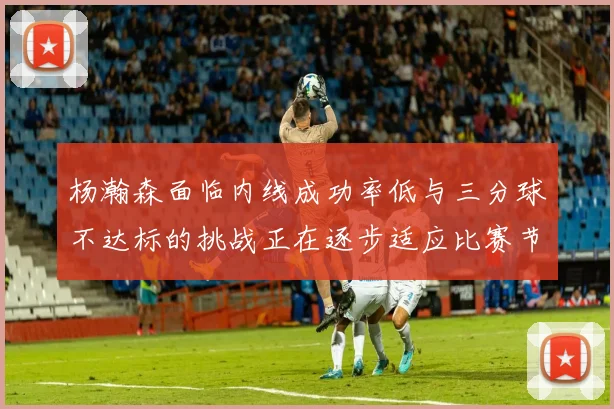 杨瀚森面临内线成功率低与三分球不达标的挑战正在逐步适应比赛节奏