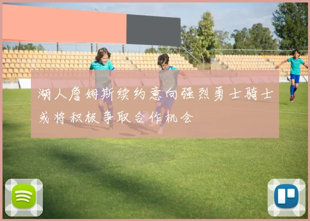 湖人詹姆斯续约意向强烈勇士骑士或将积极争取合作机会