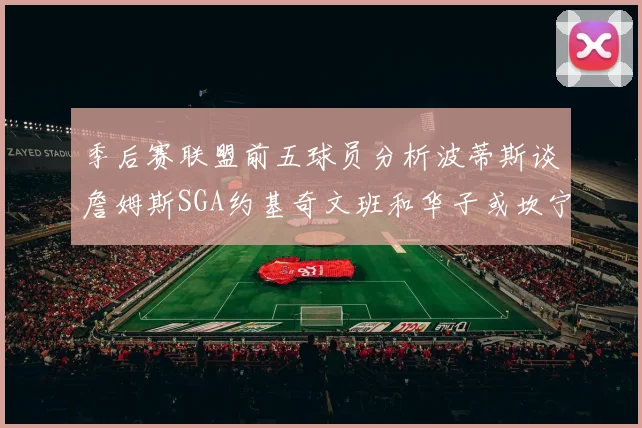 季后赛联盟前五球员分析波蒂斯谈詹姆斯SGA约基奇文班和华子或坎宁安