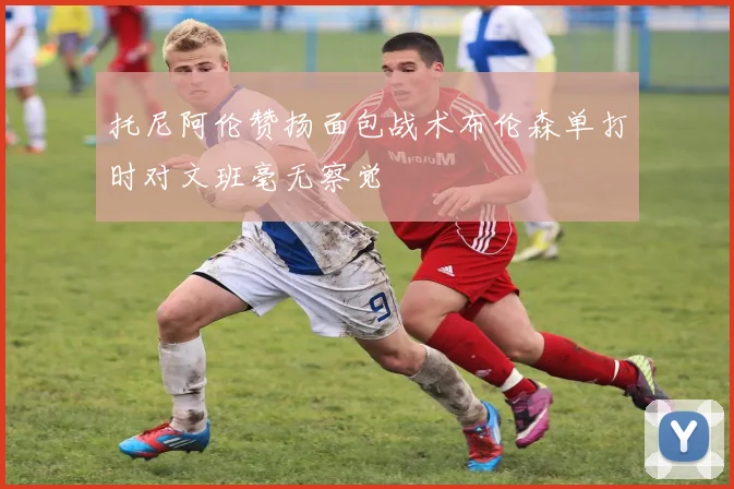 托尼阿伦赞扬面包战术布伦森单打时对文班毫无察觉