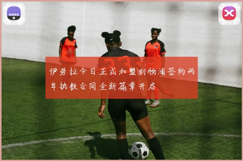伊劳拉今日正式加盟利物浦签约两年执教合同全新篇章开启