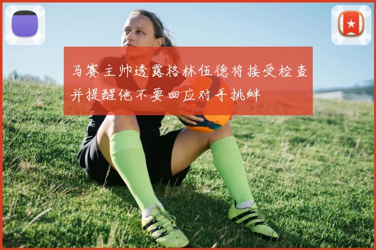 马赛主帅透露格林伍德将接受检查并提醒他不要回应对手挑衅