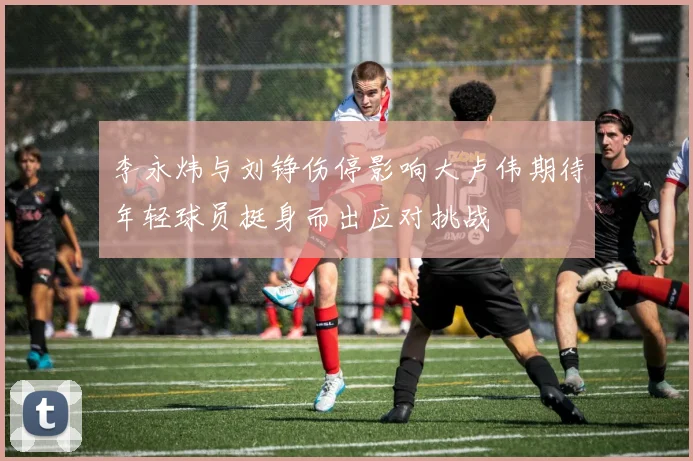 李永炜与刘铮伤停影响大卢伟期待年轻球员挺身而出应对挑战