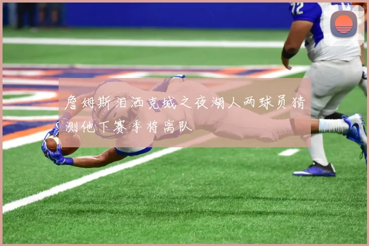 詹姆斯泪洒克城之夜湖人两球员猜测他下赛季将离队