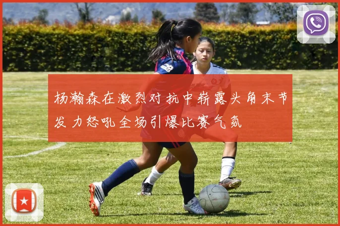 杨瀚森在激烈对抗中崭露头角末节发力怒吼全场引爆比赛气氛