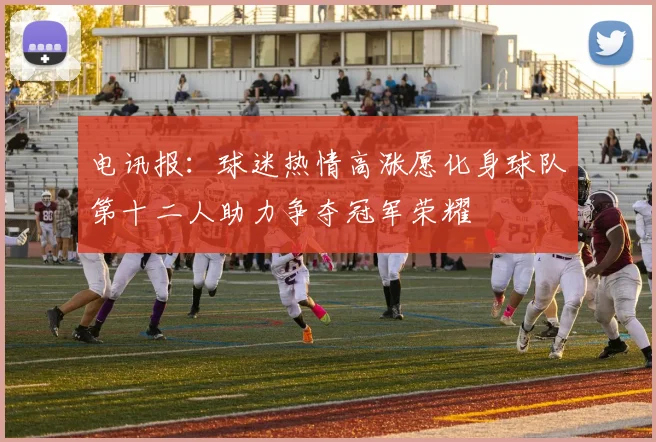 电讯报：球迷热情高涨愿化身球队第十二人助力争夺冠军荣耀