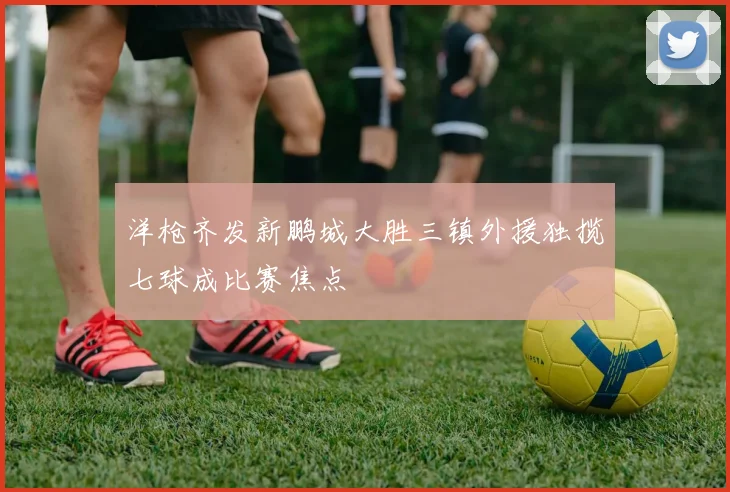 洋枪齐发新鹏城大胜三镇外援独揽七球成比赛焦点
