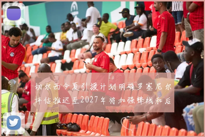 切尔西今夏引援计划明确罗塞尼尔评估推迟至2027年将加强锋线和后防线