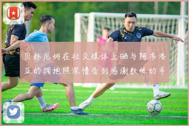 贝林厄姆在社交媒体上晒与阿韦洛亚的拥抱照深情告别感谢教练的辛勤付出