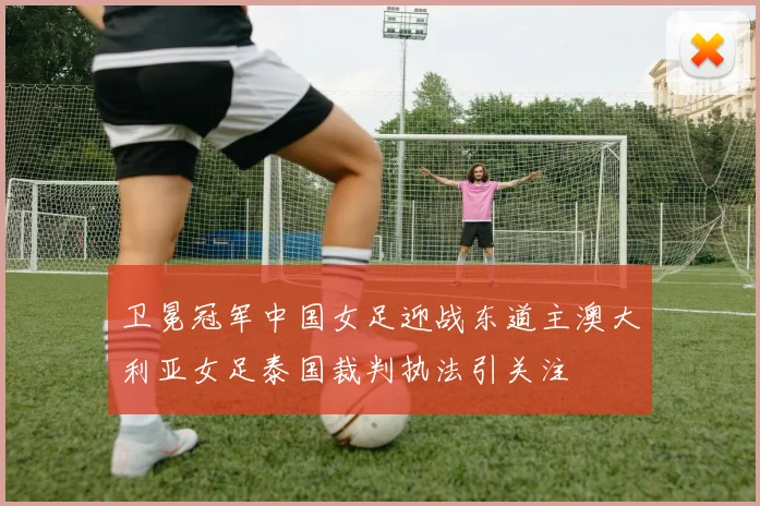 卫冕冠军中国女足迎战东道主澳大利亚女足泰国裁判执法引关注