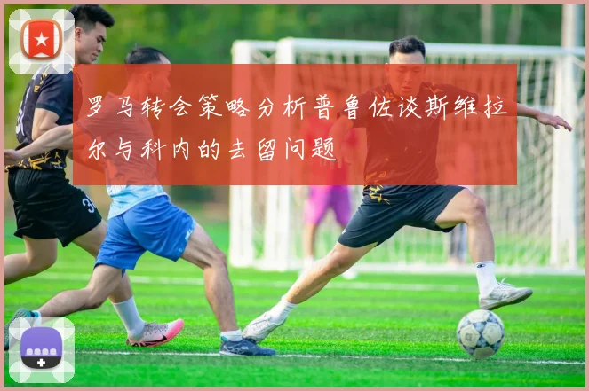 罗马转会策略分析普鲁佐谈斯维拉尔与科内的去留问题