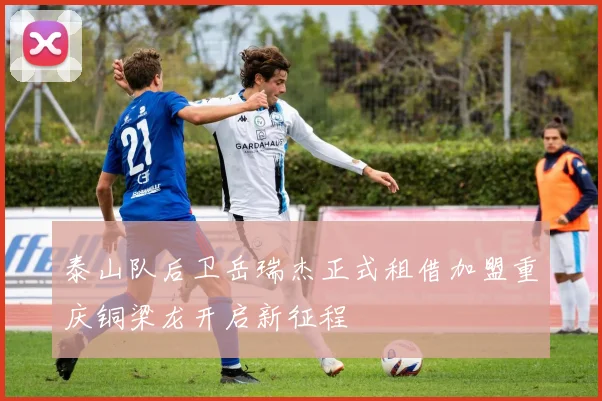 泰山队后卫岳瑞杰正式租借加盟重庆铜梁龙开启新征程
