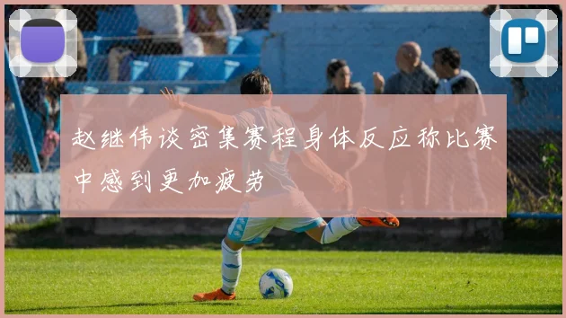 赵继伟谈密集赛程身体反应称比赛中感到更加疲劳