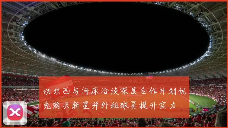 切尔西与河床洽谈深度合作计划优先购买新星并外租球员提升实力