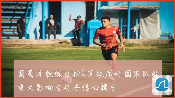 葡萄牙教练分析C罗缺席对国家队的重大影响与对手信心提升