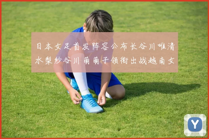 日本女足首发阵容公布长谷川唯清水梨纱谷川萌萌子领衔出战越南女足