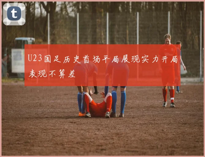 U23国足历史首场平局展现实力开局表现不算差
