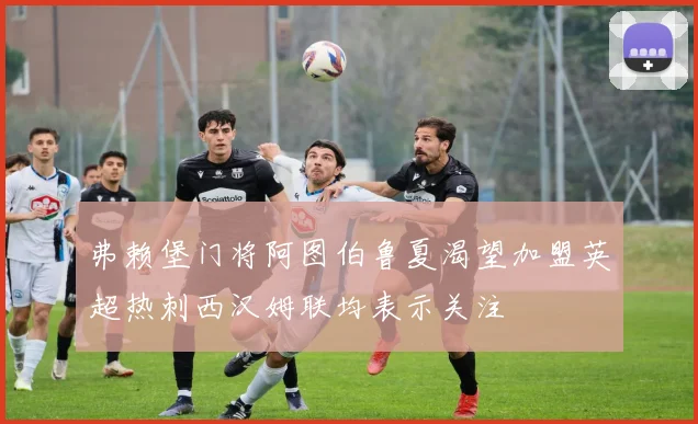 弗赖堡门将阿图伯鲁夏渴望加盟英超热刺西汉姆联均表示关注