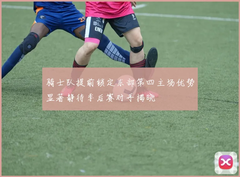 骑士队提前锁定东部第四主场优势显著静待季后赛对手揭晓