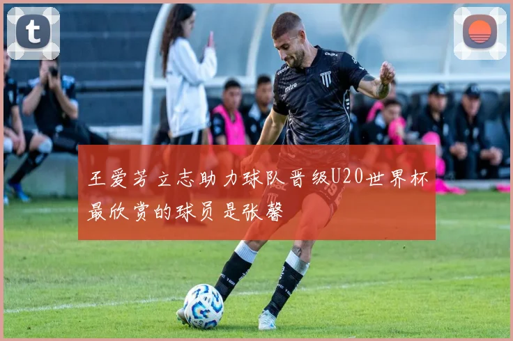 王爱芳立志助力球队晋级U20世界杯最欣赏的球员是张馨