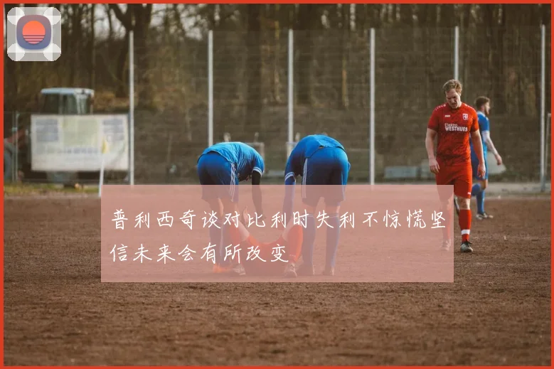 普利西奇谈对比利时失利不惊慌坚信未来会有所改变
